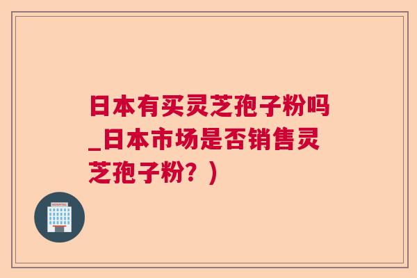 日本有买灵芝孢子粉吗_日本市场是否销售灵芝孢子粉？)
