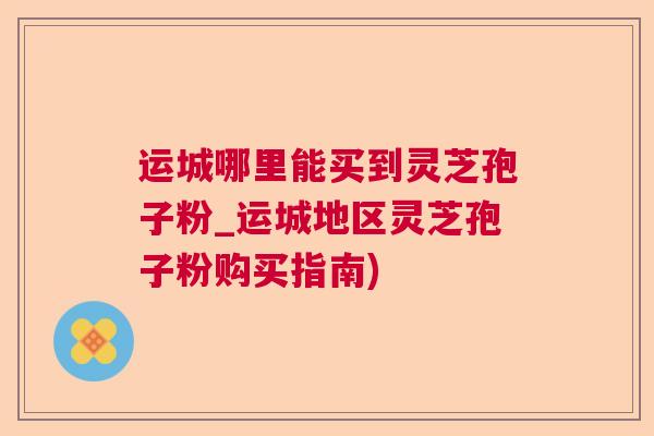 运城哪里能买到灵芝孢子粉_运城地区灵芝孢子粉购买指南) 运城哪里能买到灵芝孢子粉_运城地区灵芝孢子粉购买指南)