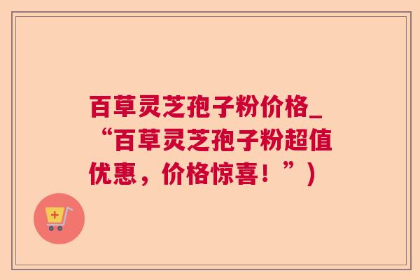 百草灵芝孢子粉价格_“百草灵芝孢子粉超值优惠,价格惊喜!”) 百草灵芝孢子粉价格_“百草灵芝孢子粉超值优惠,价格惊喜!”)