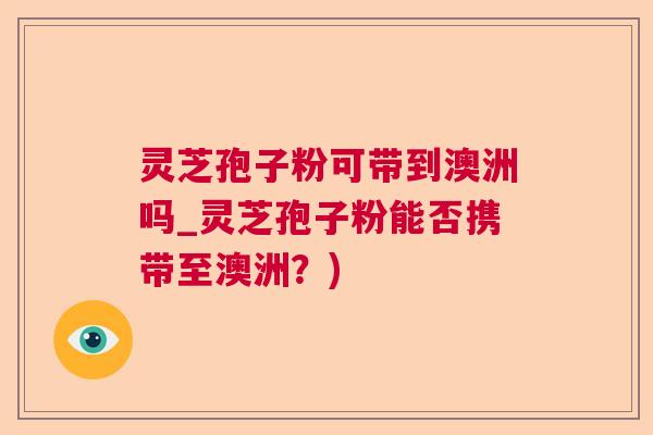 灵芝孢子粉可带到澳洲吗_灵芝孢子粉能否携带至澳洲?) 灵芝孢子粉可带到澳洲吗_灵芝孢子粉能否携带至澳洲?)