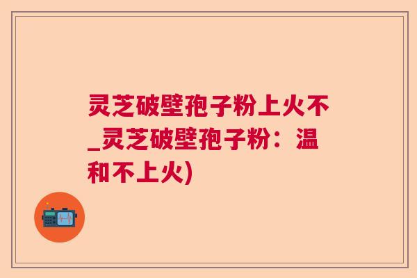 灵芝破壁孢子粉上火不_灵芝破壁孢子粉:温和不上火) 灵芝破壁孢子粉上火不_灵芝破壁孢子粉:温和不上火)