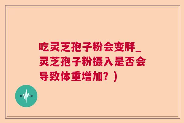 吃灵芝孢子粉会变胖_灵芝孢子粉摄入是否会导致体重增加?) 吃灵芝孢子粉会变胖_灵芝孢子粉摄入是否会导致体重增加?)