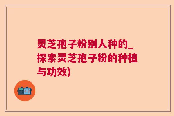 灵芝孢子粉别人种的_探索灵芝孢子粉的种植与功效) 灵芝孢子粉别人种的_探索灵芝孢子粉的种植与功效)