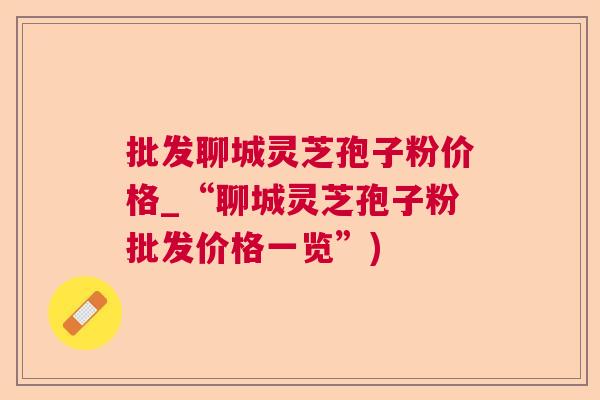批发聊城灵芝孢子粉价格_“聊城灵芝孢子粉批发价格一览”) 批发聊城灵芝孢子粉价格_“聊城灵芝孢子粉批发价格一览”)