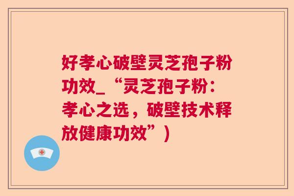 好孝心破壁灵芝孢子粉功效_“灵芝孢子粉:孝心之选,破壁技术释放健康功效”) 好孝心破壁灵芝孢子粉功效_“灵芝孢子粉:孝心之选,破壁技术释放健康功效”)