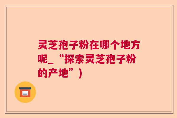 灵芝孢子粉在哪个地方呢_“探索灵芝孢子粉的产地”) 灵芝孢子粉在哪个地方呢_“探索灵芝孢子粉的产地”)
