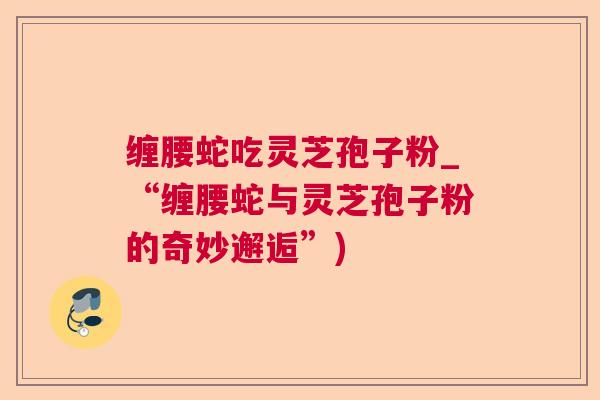 缠腰蛇吃灵芝孢子粉_“缠腰蛇与灵芝孢子粉的奇妙邂逅”) 缠腰蛇吃灵芝孢子粉_“缠腰蛇与灵芝孢子粉的奇妙邂逅”)