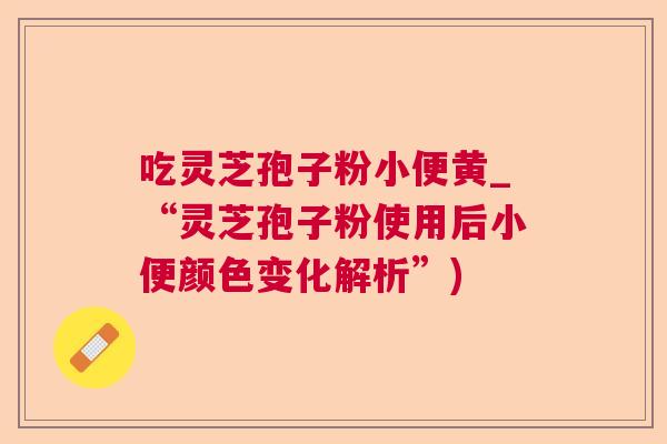 吃灵芝孢子粉小便黄_“灵芝孢子粉使用后小便颜色变化解析”) 吃灵芝孢子粉小便黄_“灵芝孢子粉使用后小便颜色变化解析”)