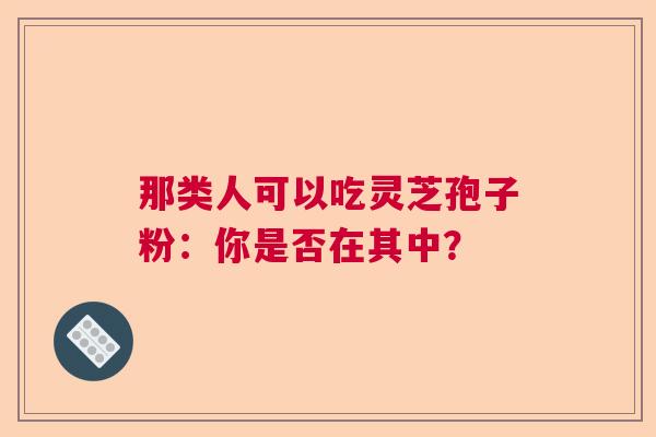 那类人可以吃灵芝孢子粉:你是否在其中? 那类人可以吃灵芝孢子粉:你是否在其中?