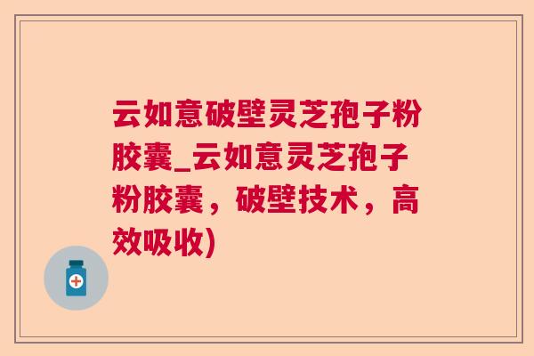 云如意破壁灵芝孢子粉胶囊_云如意灵芝孢子粉胶囊，破壁技术，高效吸收)