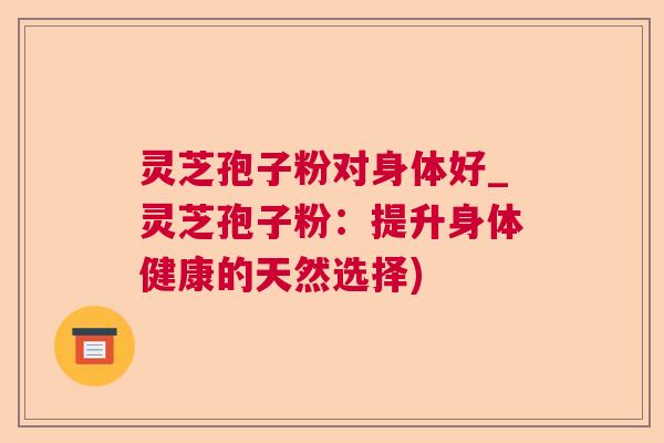 灵芝孢子粉对身体好_灵芝孢子粉:提升身体健康的天然选择) 灵芝孢子粉对身体好_灵芝孢子粉:提升身体健康的天然选择)