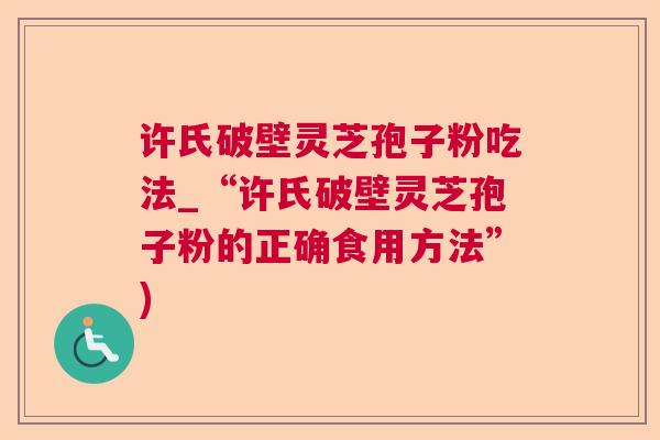 许氏破壁灵芝孢子粉吃法_“许氏破壁灵芝孢子粉的正确食用方法”) 许氏破壁灵芝孢子粉吃法_“许氏破壁灵芝孢子粉的正确食用方法”)