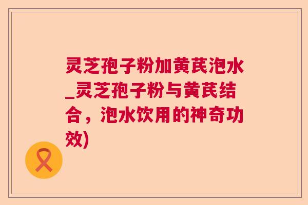 灵芝孢子粉加黄芪泡水_灵芝孢子粉与黄芪结合,泡水饮用的神奇功效) 灵芝孢子粉加黄芪泡水_灵芝孢子粉与黄芪结合,泡水饮用的神奇功效)