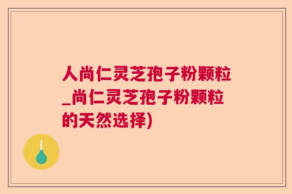 人尚仁灵芝孢子粉颗粒_尚仁灵芝孢子粉颗粒的天然选择) 人尚仁灵芝孢子粉颗粒_尚仁灵芝孢子粉颗粒的天然选择)
