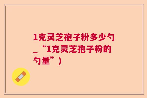 1克灵芝孢子粉多少勺_“1克灵芝孢子粉的勺量”)