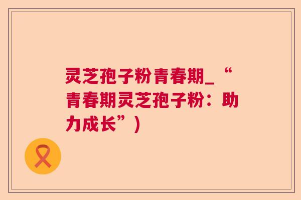 灵芝孢子粉青春期_“青春期灵芝孢子粉:助力成长”) 灵芝孢子粉青春期_“青春期灵芝孢子粉:助力成长”)