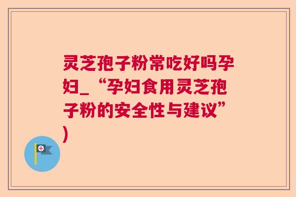 灵芝孢子粉常吃好吗孕妇_“孕妇食用灵芝孢子粉的安全性与建议”) 灵芝孢子粉常吃好吗孕妇_“孕妇食用灵芝孢子粉的安全性与建议”)