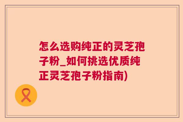 怎么选购纯正的灵芝孢子粉_如何挑选优质纯正灵芝孢子粉指南) 怎么选购纯正的灵芝孢子粉_如何挑选优质纯正灵芝孢子粉指南)