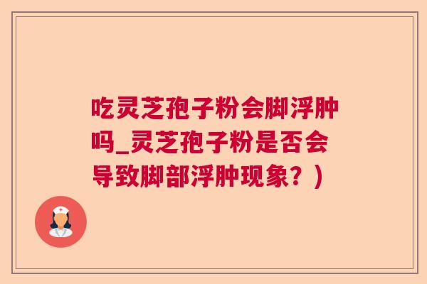 吃灵芝孢子粉会脚浮肿吗_灵芝孢子粉是否会导致脚部浮肿现象?) 吃灵芝孢子粉会脚浮肿吗_灵芝孢子粉是否会导致脚部浮肿现象?)