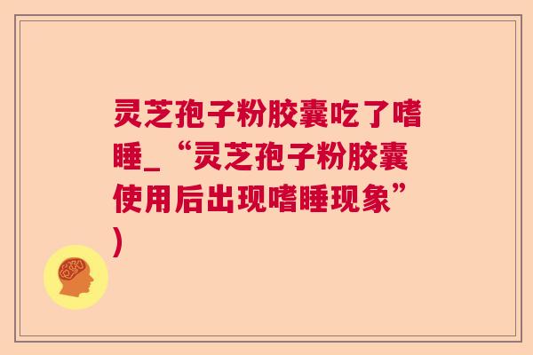 灵芝孢子粉胶囊吃了嗜睡_“灵芝孢子粉胶囊使用后出现嗜睡现象”) 灵芝孢子粉胶囊吃了嗜睡_“灵芝孢子粉胶囊使用后出现嗜睡现象”)