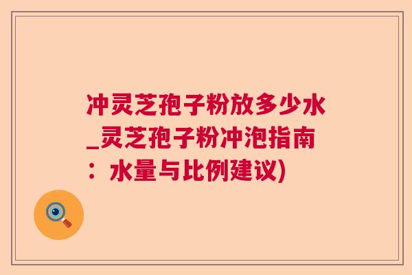 冲灵芝孢子粉放多少水_灵芝孢子粉冲泡指南:水量与比例建议) 冲灵芝孢子粉放多少水_灵芝孢子粉冲泡指南:水量与比例建议)