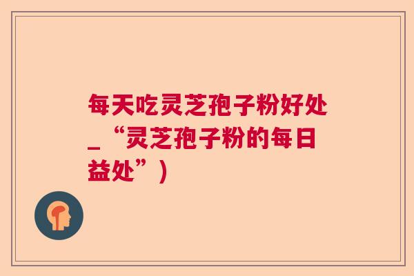 每天吃灵芝孢子粉好处_“灵芝孢子粉的每日益处”) 每天吃灵芝孢子粉好处_“灵芝孢子粉的每日益处”)