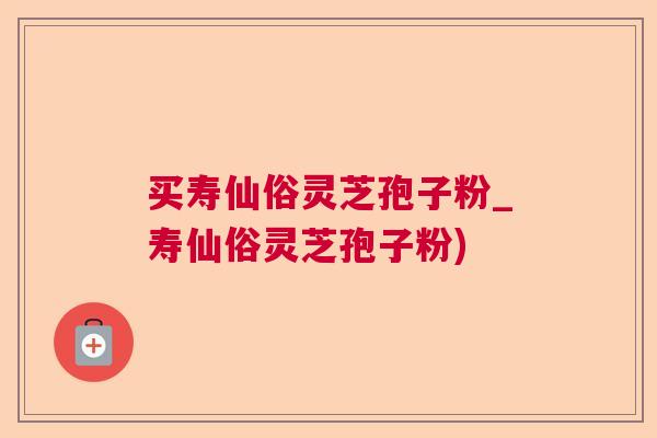 买寿仙俗灵芝孢子粉_寿仙俗灵芝孢子粉) 买寿仙俗灵芝孢子粉_寿仙俗灵芝孢子粉)