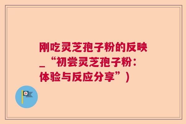 刚吃灵芝孢子粉的反映_“初尝灵芝孢子粉:体验与反应分享”) 刚吃灵芝孢子粉的反映_“初尝灵芝孢子粉:体验与反应分享”)