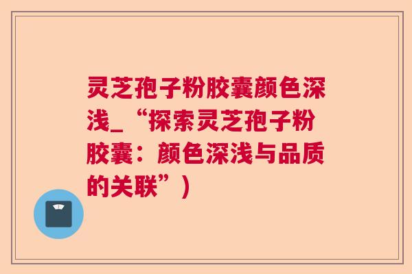 灵芝孢子粉胶囊颜色深浅_“探索灵芝孢子粉胶囊:颜色深浅与品质的关联”) 灵芝孢子粉胶囊颜色深浅_“探索灵芝孢子粉胶囊:颜色深浅与品质的关联”)
