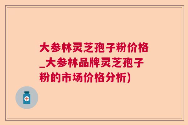 大参林灵芝孢子粉价格_大参林品牌灵芝孢子粉的市场价格分析) 大参林灵芝孢子粉价格_大参林品牌灵芝孢子粉的市场价格分析)