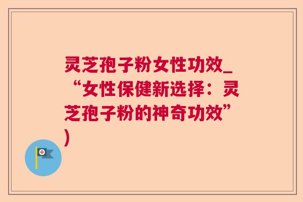 灵芝孢子粉女性功效_“女性保健新选择：灵芝孢子粉的神奇功效”)