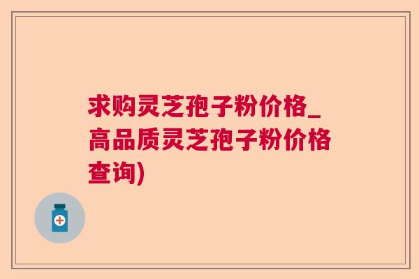 求购灵芝孢子粉价格_高品质灵芝孢子粉价格查询) 求购灵芝孢子粉价格_高品质灵芝孢子粉价格查询)