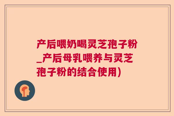 产后喂奶喝灵芝孢子粉_产后母乳喂养与灵芝孢子粉的结合使用) 产后喂奶喝灵芝孢子粉_产后母乳喂养与灵芝孢子粉的结合使用)