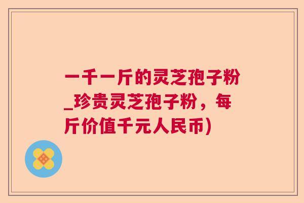 一千一斤的灵芝孢子粉_珍贵灵芝孢子粉,每斤价值千元人民币) 一千一斤的灵芝孢子粉_珍贵灵芝孢子粉,每斤价值千元人民币)