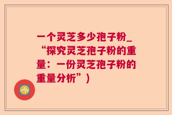 一个灵芝多少孢子粉_“探究灵芝孢子粉的重量:一份灵芝孢子粉的重量分析”) 一个灵芝多少孢子粉_“探究灵芝孢子粉的重量:一份灵芝孢子粉的重量分析”)