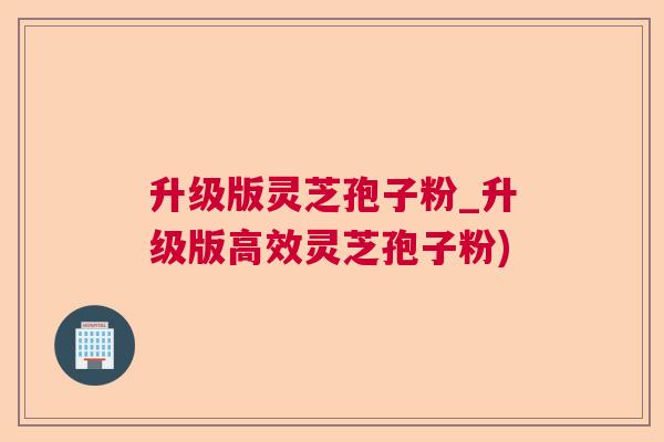 升级版灵芝孢子粉_升级版高效灵芝孢子粉) 升级版灵芝孢子粉_升级版高效灵芝孢子粉)