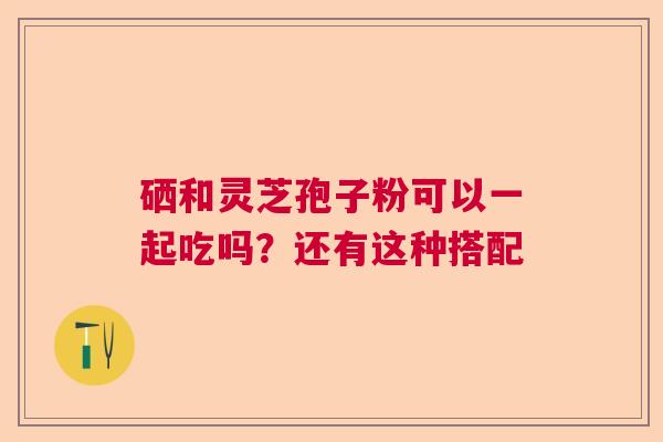 硒和灵芝孢子粉可以一起吃吗?还有这种搭配 硒和灵芝孢子粉可以一起吃吗?还有这种搭配