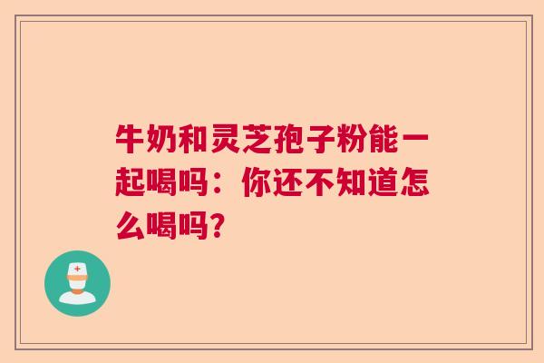牛奶和灵芝孢子粉能一起喝吗:你还不知道怎么喝吗? 牛奶和灵芝孢子粉能一起喝吗:你还不知道怎么喝吗?