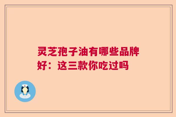灵芝孢子油有哪些品牌好:这三款你吃过吗 灵芝孢子油有哪些品牌好:这三款你吃过吗