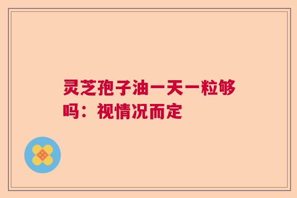 灵芝孢子油一天一粒够吗:视情况而定 灵芝孢子油一天一粒够吗:视情况而定