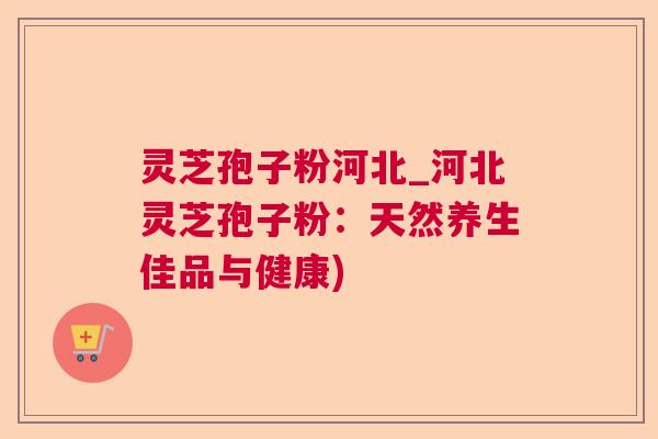 灵芝孢子粉河北_河北灵芝孢子粉:天然养生佳品与健康) 灵芝孢子粉河北_河北灵芝孢子粉:天然养生佳品与健康)