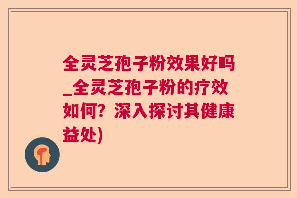 全灵芝孢子粉效果好吗_全灵芝孢子粉的疗效如何?深入探讨其健康益处) 全灵芝孢子粉效果好吗_全灵芝孢子粉的疗效如何?深入探讨其健康益处)