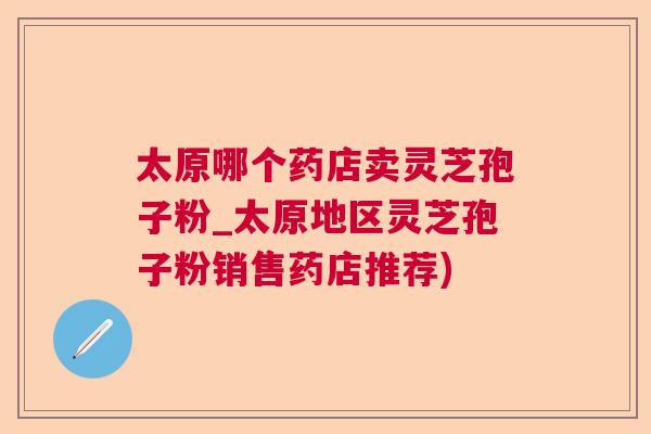 太原哪个药店卖灵芝孢子粉_太原地区灵芝孢子粉销售药店推荐) 太原哪个药店卖灵芝孢子粉_太原地区灵芝孢子粉销售药店推荐)
