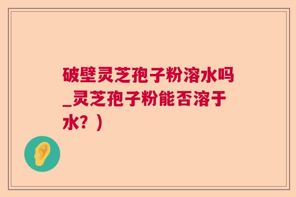 破壁灵芝孢子粉溶水吗_灵芝孢子粉能否溶于水?) 破壁灵芝孢子粉溶水吗_灵芝孢子粉能否溶于水?)