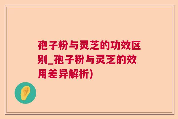 孢子粉与灵芝的功效区别_孢子粉与灵芝的效用差异解析) 孢子粉与灵芝的功效区别_孢子粉与灵芝的效用差异解析)