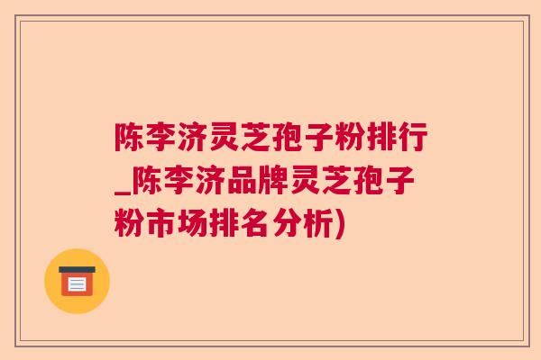 陈李济灵芝孢子粉排行_陈李济品牌灵芝孢子粉市场排名分析) 陈李济灵芝孢子粉排行_陈李济品牌灵芝孢子粉市场排名分析)