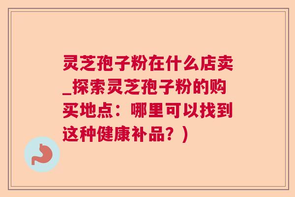 灵芝孢子粉在什么店卖_探索灵芝孢子粉的购买地点:哪里可以找到这种健康补品?) 灵芝孢子粉在什么店卖_探索灵芝孢子粉的购买地点:哪里可以找到这种健康补品?)