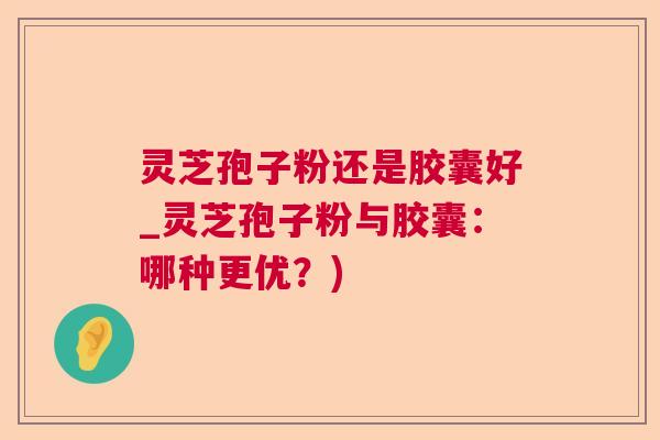 灵芝孢子粉还是胶囊好_灵芝孢子粉与胶囊:哪种更优?) 灵芝孢子粉还是胶囊好_灵芝孢子粉与胶囊:哪种更优?)