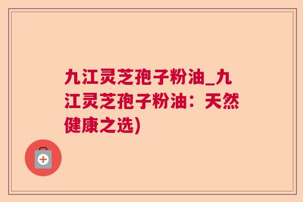 九江灵芝孢子粉油_九江灵芝孢子粉油:天然健康之选) 九江灵芝孢子粉油_九江灵芝孢子粉油:天然健康之选)