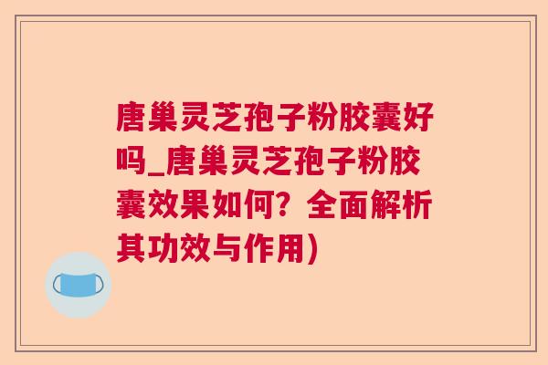 唐巢灵芝孢子粉胶囊好吗_唐巢灵芝孢子粉胶囊效果如何?全面解析其功效与作用) 唐巢灵芝孢子粉胶囊好吗_唐巢灵芝孢子粉胶囊效果如何?全面解析其功效与作用)